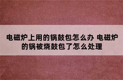 电磁炉上用的锅鼓包怎么办 电磁炉的锅被烧鼓包了怎么处理